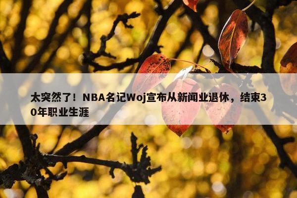 太突然了！NBA名记Woj宣布从新闻业退休，结束30年职业生涯