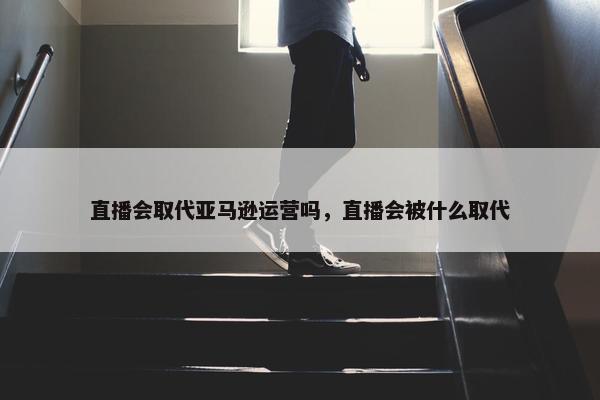 直播会取代亚马逊运营吗，直播会被什么取代