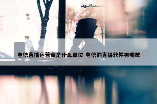 电信直播运营商是什么单位 电信的直播软件有哪些