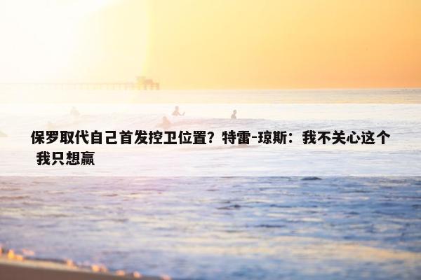 保罗取代自己首发控卫位置？特雷-琼斯：我不关心这个 我只想赢