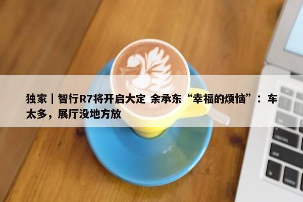 独家｜智行R7将开启大定 余承东“幸福的烦恼”：车太多，展厅没地方放