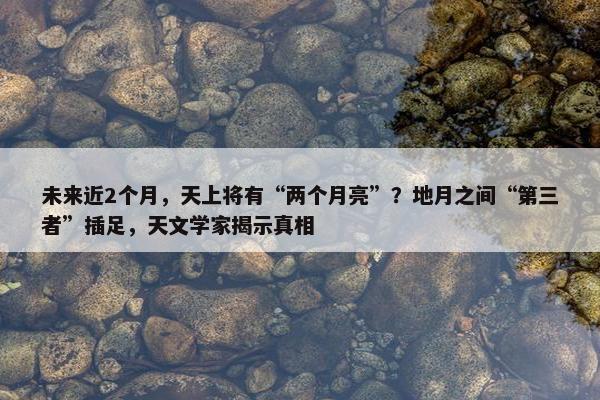 未来近2个月，天上将有“两个月亮”？地月之间“第三者”插足，天文学家揭示真相