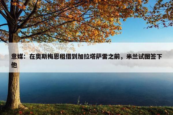 意媒：在奥斯梅恩租借到加拉塔萨雷之前，米兰试图签下他