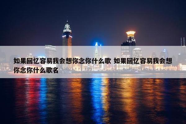 如果回忆容易我会想你念你什么歌 如果回忆容易我会想你念你什么歌名