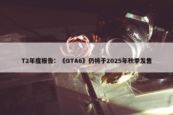 T2年度报告：《GTA6》仍将于2025年秋季发售