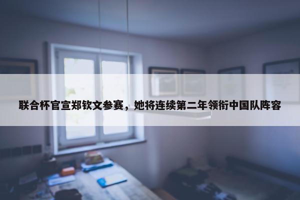 联合杯官宣郑钦文参赛，她将连续第二年领衔中国队阵容