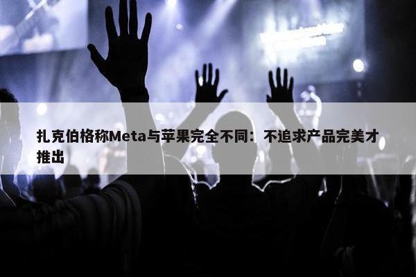 扎克伯格称Meta与苹果完全不同：不追求产品完美才推出