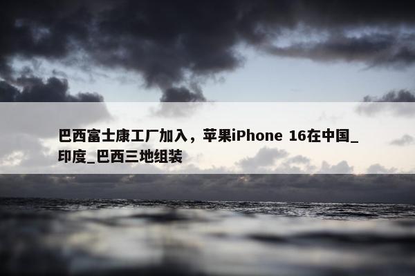 巴西富士康工厂加入，苹果iPhone 16在中国_印度_巴西三地组装