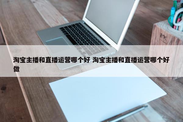 淘宝主播和直播运营哪个好 淘宝主播和直播运营哪个好做