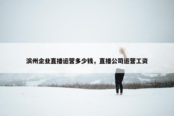 滨州企业直播运营多少钱，直播公司运营工资