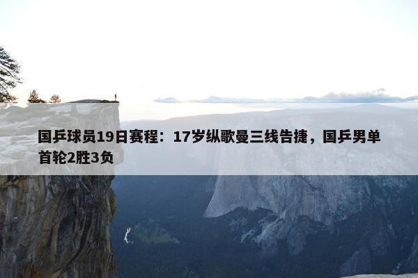 国乒球员19日赛程：17岁纵歌曼三线告捷，国乒男单首轮2胜3负