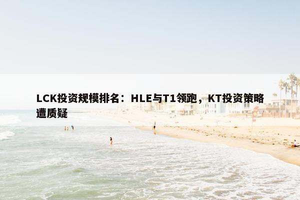 LCK投资规模排名：HLE与T1领跑，KT投资策略遭质疑