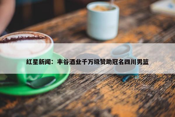 红星新闻：丰谷酒业千万级赞助冠名四川男篮