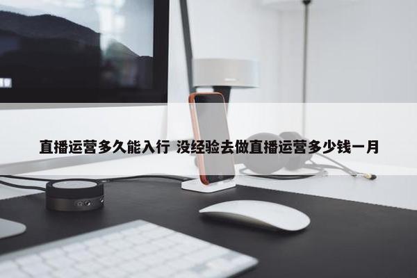 直播运营多久能入行 没经验去做直播运营多少钱一月