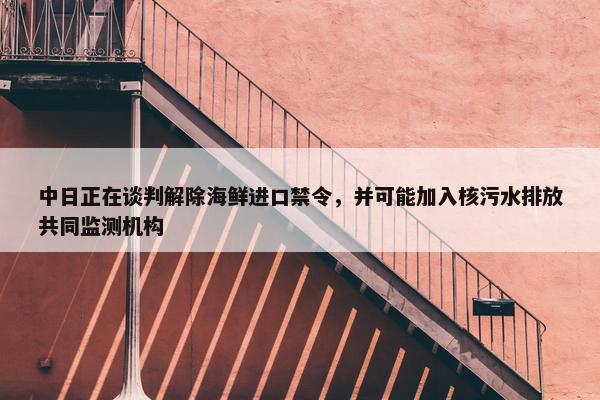 中日正在谈判解除海鲜进口禁令，并可能加入核污水排放共同监测机构