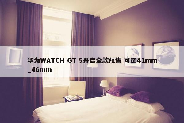 华为WATCH GT 5开启全款预售 可选41mm_46mm