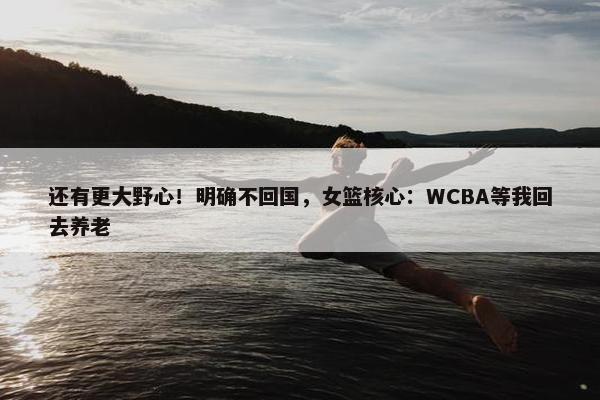 还有更大野心！明确不回国，女篮核心：WCBA等我回去养老