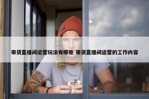 带货直播间运营玩法有哪些 带货直播间运营的工作内容