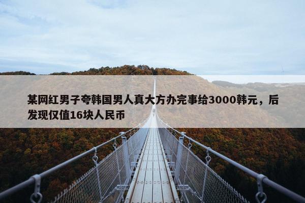 某网红男子夸韩国男人真大方办完事给3000韩元，后发现仅值16块人民币