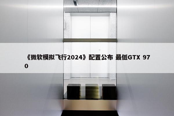 《微软模拟飞行2024》配置公布 最低GTX 970