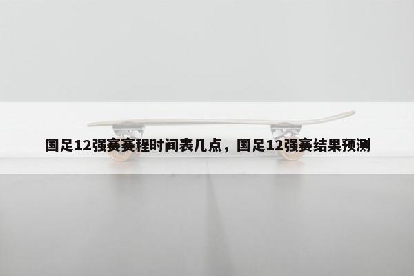 国足12强赛赛程时间表几点，国足12强赛结果预测