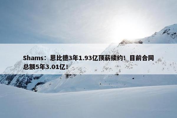 Shams：恩比德3年1.93亿顶薪续约！目前合同总额5年3.01亿！