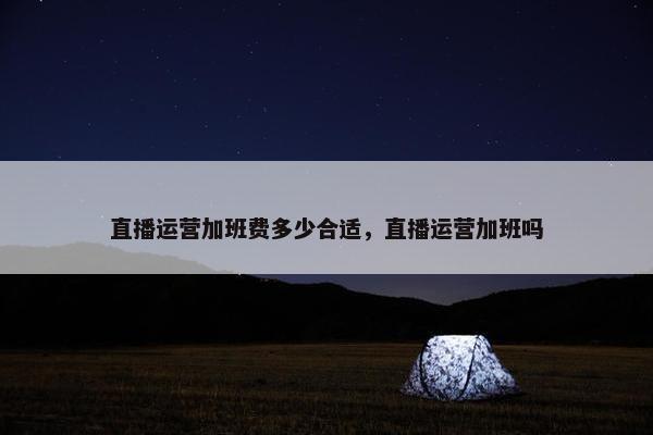 直播运营加班费多少合适，直播运营加班吗