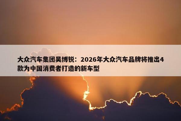 大众汽车集团吴博锐：2026年大众汽车品牌将推出4款为中国消费者打造的新车型