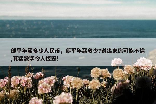 郎平年薪多少人民币，郎平年薪多少?说出来你可能不信,真实数字令人惊讶!