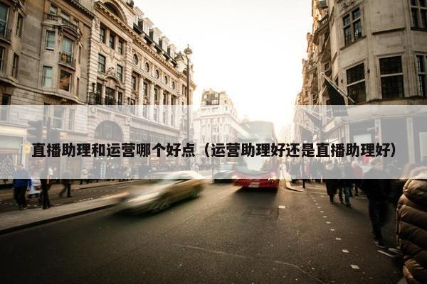 直播助理和运营哪个好点（运营助理好还是直播助理好）