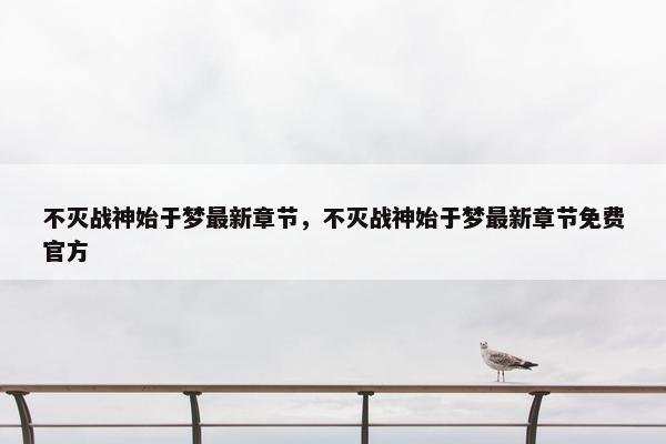 不灭战神始于梦最新章节，不灭战神始于梦最新章节免费官方