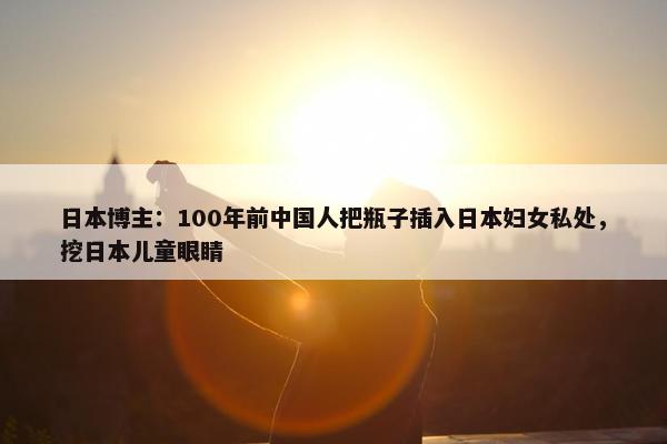 日本博主：100年前中国人把瓶子插入日本妇女私处，挖日本儿童眼睛