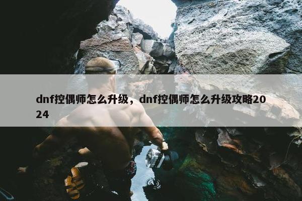 dnf控偶师怎么升级，dnf控偶师怎么升级攻略2024