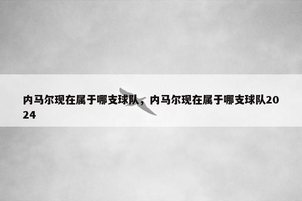 内马尔现在属于哪支球队，内马尔现在属于哪支球队2024