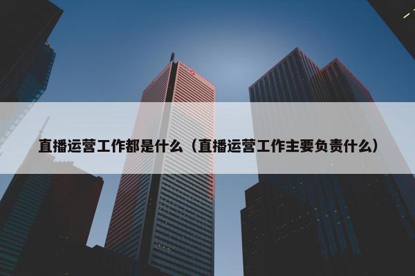 直播运营工作都是什么（直播运营工作主要负责什么）