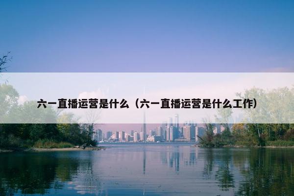 六一直播运营是什么（六一直播运营是什么工作）