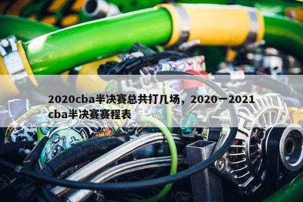 2020cba半决赛总共打几场，2020一2021cba半决赛赛程表