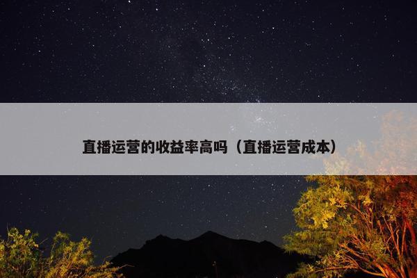 直播运营的收益率高吗（直播运营成本）