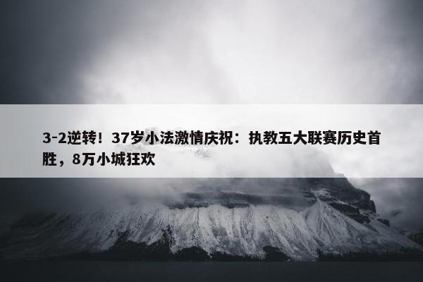 3-2逆转！37岁小法激情庆祝：执教五大联赛历史首胜，8万小城狂欢