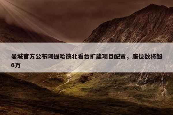 曼城官方公布阿提哈德北看台扩建项目配置，座位数将超6万