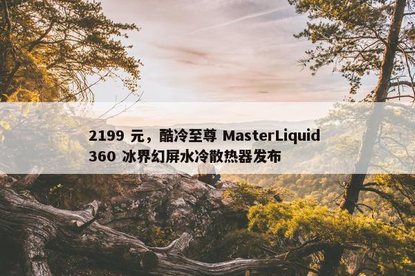 2199 元，酷冷至尊 MasterLiquid 360 冰界幻屏水冷散热器发布