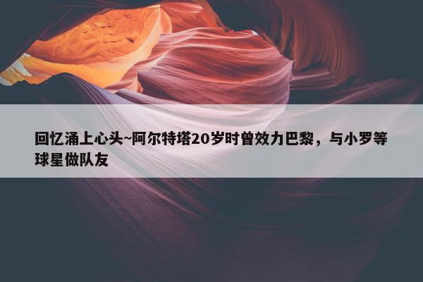 回忆涌上心头~阿尔特塔20岁时曾效力巴黎，与小罗等球星做队友