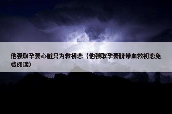 他强取孕妻心脏只为救初恋（他强取孕妻脐带血救初恋免费阅读）