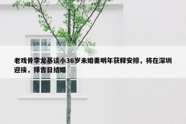 老戏骨李龙基谈小36岁未婚妻明年获释安排，将在深圳迎接，择吉日结婚