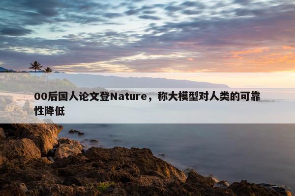 00后国人论文登Nature，称大模型对人类的可靠性降低