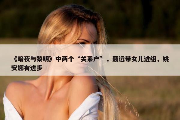 《暗夜与黎明》中两个“关系户”，聂远带女儿进组，姚安娜有进步