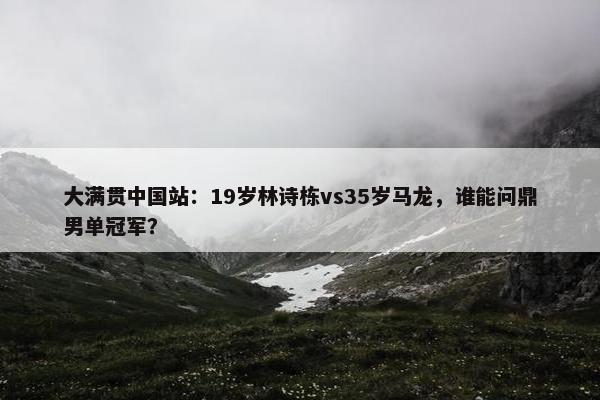 大满贯中国站：19岁林诗栋vs35岁马龙，谁能问鼎男单冠军？