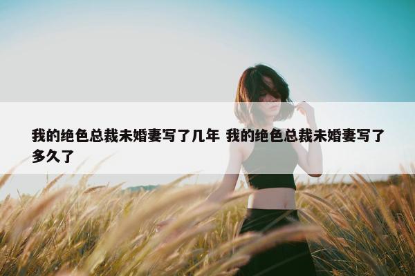 我的绝色总裁未婚妻写了几年 我的绝色总裁未婚妻写了多久了