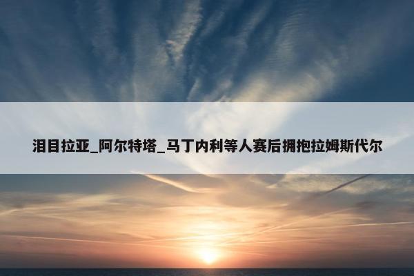 泪目拉亚_阿尔特塔_马丁内利等人赛后拥抱拉姆斯代尔