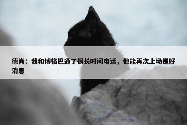 德尚：我和博格巴通了很长时间电话，他能再次上场是好消息